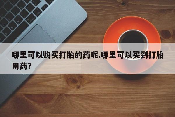 中国私人打胎药哪里可以购买打胎的药呢.哪里可以买到打胎用药？