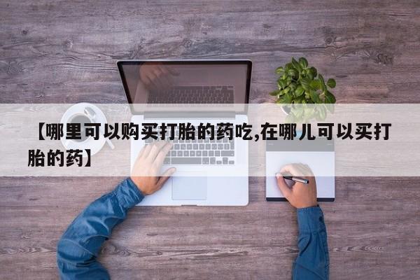 中国私人打胎药【哪里可以购买打胎的药吃,在哪儿可以买打胎的药】