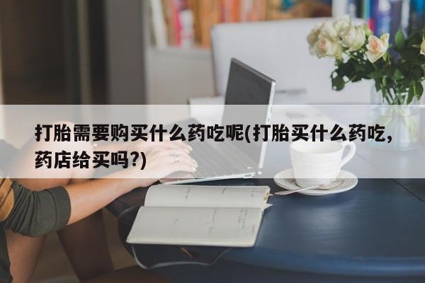 中国私人打胎药打胎需要购买什么药吃呢(打胎买什么药吃,药店给买吗?)